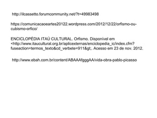 http://ilcassetto.forumcommunity.net/?t=49983498 
https://comunicacaoeartes20122.wordpress.com/2012/12/22/orfismo-ou-cubismo- 
orfico/ 
ENCICLOPÉDIA ITAÚ CULTURAL. Orfismo. Disponível em 
<http://www.itaucultural.org.br/aplicexternas/enciclopedia_ic/index.cfm? 
fuseaction=termos_texto&cd_verbete=911>. Acesso em 23 de nov. 2012. 
http://www.ebah.com.br/content/ABAAAfgggAA/vida-obra-pablo-picasso 
