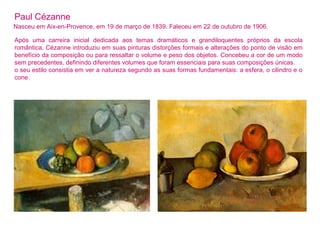 Paul Cézanne 
Nasceu em Aix-en-Provence, em 19 de março de 1839. Faleceu em 22 de outubro de 1906. 
Após uma carreira inicial dedicada aos temas dramáticos e grandiloquentes próprios da escola 
romântica, Cézanne introduziu em suas pinturas distorções formais e alterações do ponto de visão em 
benefício da composição ou para ressaltar o volume e peso dos objetos. Concebeu a cor de um modo 
sem precedentes, definindo diferentes volumes que foram essenciais para suas composições únicas. 
o seu estilo consistia em ver a natureza segundo as suas formas fundamentais: a esfera, o cilindro e o 
cone. 
 