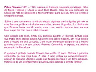 Pablo Picasso (1881 – 1973) nasceu na Espanha na cidade de Málaga, filho 
de María Picasso y López e José Ruiz Blasco. Seu pai era professor da 
Escola de Arte de Barcelona e foi incentivador para que seu filho se tornasse 
um grande artista. 
Sobre o seu nascimento há várias lendas, algumas até instigadas por ele. A 
mais famosa, publicada inclusive em muitas de suas biografias, é a história de 
que Picasso havia nascido morto, mas o seu médico soprou fumo na sua 
face, o que fez com que o bebê chorasse. 
Com apenas oito anos, pintou seu primeiro quadro: O Toureiro, pintura esta 
que Pablo tinha grande apego. Obra em óleo sobre madeira. Em 1895 entrou 
para a escola de arte La Lonja. Com louvor consegue equiparar-se a outros 
grandes artistas e o seu quadro Primeira Comunhão é exposto na célebre 
exposição de Barcelona. 
O quadro é pintado quando Picasso tem então 15 anos. Retrata a primeira 
comunhão de sua irmã Lola. A obra é uma crítica ao convencionalismo, 
apesar do realismo utilizado. Ainda que fizesse menção a um tema religioso, 
tratava-se de um acontecimento privativo, pois abrange o âmbito familiar. 
 