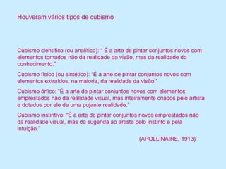 Houveram vários tipos de cubismo 
Cubismo científico (ou analítico): “ É a arte de pintar conjuntos novos com 
elementos tomados não da realidade da visão, mas da realidade do 
conhecimento.” 
Cubismo físico (ou sintético): “É a arte de pintar conjuntos novos com 
elementos extraídos, na maioria, da realidade da visão.” 
Cubismo órfico: “É a arte de pintar conjuntos novos com elementos 
emprestados não da realidade visual, mas inteiramente criados pelo artista 
e dotados por ele de uma pujante realidade.” 
Cubismo instintivo: “É a arte de pintar conjuntos novos emprestados não 
da realidade visual, mas da sugerida ao artista pelo instinto e pela 
intuição.” 
(APOLLINAIRE, 1913) 
 