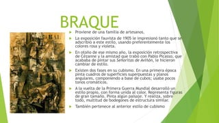 BRAQUE Proviene de una familia de artesanos.
 La exposición fauvista de 1905 le impresionó tanto que se
adscribió a este estilo, usando preferentemente los
colores rosa y violeta.
 En otoño de ese mismo año, la exposición retrospectiva
de Cézanne y la amistad que trabó con Pablo Picasso, que
acababa de pintar sus Señoritas de Aviñón, le hicieron
cambiar de estilo.
 Existen dos fases en su cubismo. En una primera época
pinta cuadros de superficies superpuestas y planos
angulares, componiendo a base de cubos; usaba pocos
tonos cromáticos.
 A la vuelta de la Primera Guerra Mundial desarrolló un
estilo propio, con forma unida al color. Representa figuras
de gran tamaño. Pinta algún paisaje. Y realiza, sobre
todo, multitud de bodegones de estructura similar.
 También pertenece al anterior estilo de cubismo
 
