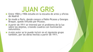 JUAN GRIS Entre 1904 y 1906 estudia en la escuela de artes y oficios
de Madrid
 Se mudó a París, donde conoce a Pablo Picasso y Georges
Braque, quedo influido por Picasso.
 A partir de 1911 se interesó por el problema de la luz
sobre los objetos, creando cuadros con iluminación
naturalista.
 A este autor se le puede incluir en el siguiente grupo
también, por las obras hechas a partir de 1911.
 