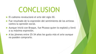 CONCLUSION
 El cubismo revolucionó el arte del siglo XX.
 Fue resultado de la expresión del sentimiento de los artistas
contra la opresión social.
 Aunque inició con Braque, fue Picasso quien lo explotó y llevó
a su máxima expresión.
 A los jóvenes entre 25-34 años les gusta más el arte aunque
no pueden comprarlo.
 