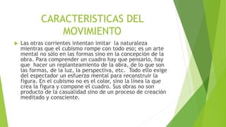 CARACTERISTICAS DEL
MOVIMIENTO
 Las otras corrientes intentan imitar la naturaleza
mientras que el cubismo rompe con todo eso; es un arte
mental no sólo en las formas sino en la concepción de la
obra. Para comprender un cuadro hay que pensarlo, hay
que hacer un replanteamiento de la obra, de lo que son
las formas, de la luz, la perspectiva, etc. Todo ello exige
del espectador un esfuerzo mental para reconstruir la
figura. En el cubismo no es el color, sino la línea la que
crea la figura y compone el cuadro. Sus obras no son
producto de la casualidad sino de un proceso de creación
meditado y consciente.
 