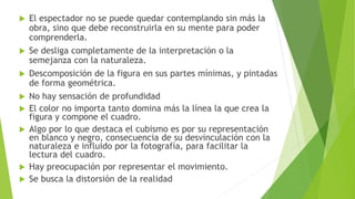  El espectador no se puede quedar contemplando sin más la
obra, sino que debe reconstruirla en su mente para poder
comprenderla.
 Se desliga completamente de la interpretación o la
semejanza con la naturaleza.
 Descomposición de la figura en sus partes mínimas, y pintadas
de forma geométrica.
 No hay sensación de profundidad
 El color no importa tanto domina más la línea la que crea la
figura y compone el cuadro.
 Algo por lo que destaca el cubismo es por su representación
en blanco y negro, consecuencia de su desvinculación con la
naturaleza e influido por la fotografía, para facilitar la
lectura del cuadro.
 Hay preocupación por representar el movimiento.
 Se busca la distorsión de la realidad
 