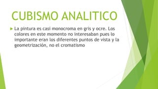 CUBISMO ANALITICO
 La pintura es casi monocroma en gris y ocre. Los
colores en este momento no interesaban pues lo
importante eran los diferentes puntos de vista y la
geometrización, no el cromatismo
 
