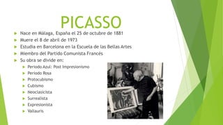 PICASSO Nace en Málaga, España el 25 de octubre de 1881
 Muere el 8 de abril de 1973
 Estudia en Barcelona en la Escuela de las Bellas Artes
 Miembro del Partido Comunista Francés
 Su obra se divide en:
 Periodo Azul: Post Impresionismo
 Periodo Rosa
 Protocubismo
 Cubismo
 Neoclasicista
 Surrealista
 Expresionista
 Vallauris
 