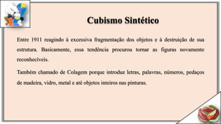 Entre 1911 reagindo à excessiva fragmentação dos objetos e à destruição de sua
estrutura. Basicamente, essa tendência procurou tornar as figuras novamente
reconhecíveis.
Também chamado de Colagem porque introduz letras, palavras, números, pedaços
de madeira, vidro, metal e até objetos inteiros nas pinturas.
Cubismo Sintético
 