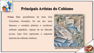 Juan Gris: pseudónimo de Juan José
Victoriano González, foi um dos mais
famosos e versáteis pintores e escultores
cubistas espanhóis. Apesar de ter falecido
jovem, Juan Gris representa o expoente
máximo do cubismo sintético.
Juan Gris: Retrato de Pablo Picasso
Principais Artistas do Cubismo
 