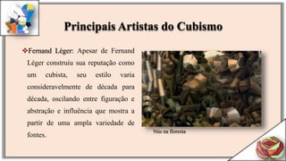 Fernand Léger: Apesar de Fernand
Léger construiu sua reputação como
um cubista, seu estilo varia
consideravelmente de década para
década, oscilando entre figuração e
abstração e influência que mostra a
partir de uma ampla variedade de
fontes.
Nús na floresta
Principais Artistas do Cubismo
 