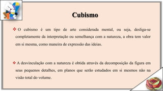 O cubismo é um tipo de arte considerada mental, ou seja, desliga-se
completamente da interpretação ou semelhança com a natureza, a obra tem valor
em si mesma, como maneira de expressão das ideias.
 A desvinculação com a natureza é obtida através da decomposição da figura em
seus pequenos detalhes, em planos que serão estudados em si mesmos não na
visão total do volume.
Cubismo
 