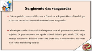  Entre o período compreendido entre a Primeira e a Segunda Guerra Mundial que
ocorreram os movimentos artísticos denominados vanguardas.
 Mesmo possuindo características divergentes entre si, pautavam-se pelo mesmo
objetivo: O questionamento do legado cultural deixado pelo século XX, cujos
padrões acadêmicos, baseados numa arte cristalizada e conservadora, não eram
mais vistos de maneira plausível.
Surgimento das vanguardas
 