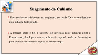  Este movimento artístico tem seu surgimento no século XX e é considerado o
mais influente deste período.
 A imagem única e fiel à natureza, tão apreciada pelos europeus desde o
Renascimento, deu lugar a esta nova forma de expressão onde um único objeto
pode ser visto por diferentes ângulos ao mesmo tempo.
Surgimento do Cubismo
 
