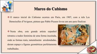  O marco inicial do Cubismo ocorreu em Paris, em 1907, com a tela Les
Demoiselles d''Avignon, pintura que Pablo Picasso levou um ano para finalizar.
 Nesta obra, este grande artista espanhol
retratou a nudez feminina de uma forma inusitada,
onde as formas reais, naturalmente arredondadas,
deram espaço a figuras geométricas perfeitamente
trabalhadas.
Marco do Cubismo
 