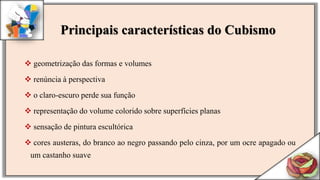  geometrização das formas e volumes
 renúncia à perspectiva
 o claro-escuro perde sua função
 representação do volume colorido sobre superfícies planas
 sensação de pintura escultórica
 cores austeras, do branco ao negro passando pelo cinza, por um ocre apagado ou
um castanho suave
Principais características do Cubismo
 