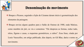  Braque e Picasso, seguindo a lição de Cézanne deram início à geometrização dos
elementos da paisagem.
 Braque enviou alguns quadros para o Salão de Outono de 1908, onde Matisse,
como membro do júri, os viu e comentou: “Ele despreza as formas, reduz tudo,
sítios, figuras e casas, a esquemas geométricos, a cubos”. Essa frase, citada por
Louis Vauxcelles, em artigo publicado, dias depois, no Gil Blas, daria o nome ao
movimento.
Denominação do movimento
 