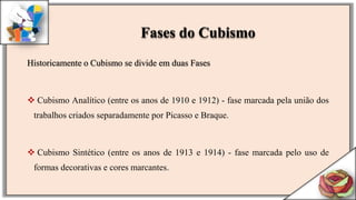 Historicamente o Cubismo se divide em duas Fases
 Cubismo Analítico (entre os anos de 1910 e 1912) - fase marcada pela união dos
trabalhos criados separadamente por Picasso e Braque.
 Cubismo Sintético (entre os anos de 1913 e 1914) - fase marcada pelo uso de
formas decorativas e cores marcantes.
Fases do Cubismo
 