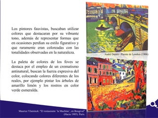Los pintores fauvistas, buscaban utilizar
colores que destacaran por su vibrante
tono, además de representar formas que
en ocasiones perdían su estilo figurativo y
que raramente eran coloreadas con las
tonalidades observadas en la naturaleza.
La paleta de colores de los foves se
destaca por el empleo de un cromatismo
antinatural, buscan la fuerza expresiva del
color, colocando colores diferentes de los
reales, por ejemplo pintar los árboles de
amarillo limón y los rostros en color
verde esmeralda.
Maurice Vlaminck: "El restaurante `la Machine´, en Bougival"
(Hacia 1905). Paris.
André Derain - Puente de Londres (1906)
 