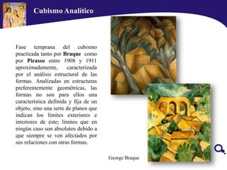 Fase temprana del cubismo
practicada tanto por Braque como
por Picasso entre 1908 y 1911
aproximadamente, caracterizada
por el análisis estructural de las
formas. Analizadas en estructuras
preferentemente geométricas, las
formas no son para ellos una
característica definida y fija de un
objeto, sino una serie de planos que
indican los límites exteriores e
interiores de éste; límites que en
ningún caso son absolutos debido a
que siempre se ven afectados por
sus relaciones con otras formas.
George Braque
Cubismo Analítico
 