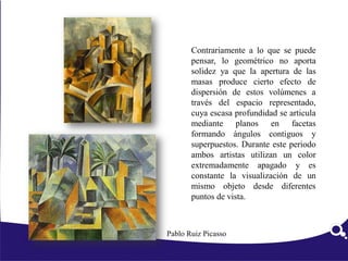 Contrariamente a lo que se puede
pensar, lo geométrico no aporta
solidez ya que la apertura de las
masas produce cierto efecto de
dispersión de estos volúmenes a
través del espacio representado,
cuya escasa profundidad se articula
mediante planos en facetas
formando ángulos contiguos y
superpuestos. Durante este periodo
ambos artistas utilizan un color
extremadamente apagado y es
constante la visualización de un
mismo objeto desde diferentes
puntos de vista.
Pablo Ruiz Picasso
 