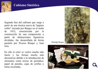 Segunda fase del cubismo que surge a
partir de una técnica nueva de "papiers
collés" iniciada por Braque en el otoño
de 1912; caracterizada por la
construcción de una composición a
partir de abstracciones figurativas
divididas, fue desarrollada de forma
paralela por Picasso Braque y Juan
Gris.
En ella el color se vuelve mucho más
fuerte y las formas mucho más
decorativas debido a la introducción de
elementos como trozos de periódico,
papel de paredes, cajas de cerillas y
letras recortadas.
George Braque
Cubismo Sintético
 