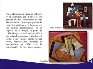 Estos elementos se pegan en el lienzo
y se combinan con dibujos o con
pintura al óleo, cumpliendo así una
doble función: constituyen parte de la
superficie pictórica y reciben a su vez
un destino representativo en el
espacio de la imagen. A partir de
1918, Braque prestará más atención a
las calidades sensuales y táctiles, así
como a los valores expresivos del
color, dándose por finalizado el
movimiento en 1920, con la
introducción de las ideas puristas.
Juan Gris
Pablo Picasso
 