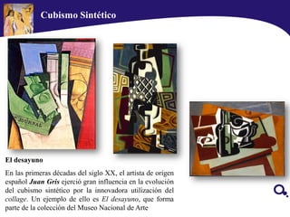 El desayuno
En las primeras décadas del siglo XX, el artista de origen
español Juan Gris ejerció gran influencia en la evolución
del cubismo sintético por la innovadora utilización del
collage. Un ejemplo de ello es El desayuno, que forma
parte de la colección del Museo Nacional de Arte
Cubismo Sintético
 