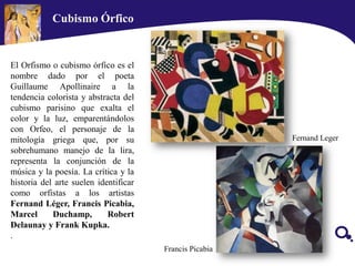 Cubismo Órfico
El Orfismo o cubismo órfico es el
nombre dado por el poeta
Guillaume Apollinaire a la
tendencia colorista y abstracta del
cubismo parisino que exalta el
color y la luz, emparentándolos
con Orfeo, el personaje de la
mitología griega que, por su
sobrehumano manejo de la lira,
representa la conjunción de la
música y la poesía. La crítica y la
historia del arte suelen identificar
como orfistas a los artistas
Fernand Léger, Francis Picabia,
Marcel Duchamp, Robert
Delaunay y Frank Kupka.
.
Ducham
Picabia
Fernand Leger
Francis Picabia
 