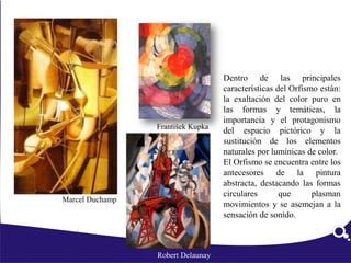Dentro de las principales
características del Orfismo están:
la exaltación del color puro en
las formas y temáticas, la
importancia y el protagonismo
del espacio pictórico y la
sustitución de los elementos
naturales por lumínicas de color.
El Orfismo se encuentra entre los
antecesores de la pintura
abstracta, destacando las formas
circulares que plasman
movimientos y se asemejan a la
sensación de sonido.
Robert Delaunay
František Kupka
Marcel Duchamp
 