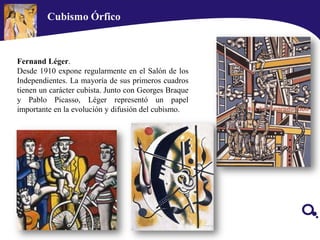 Fernand Léger.
Desde 1910 expone regularmente en el Salón de los
Independientes. La mayoría de sus primeros cuadros
tienen un carácter cubista. Junto con Georges Braque
y Pablo Picasso, Léger representó un papel
importante en la evolución y difusión del cubismo.
Cubismo Órfico
 
