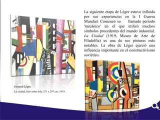 La siguiente etapa de Léger estuvo influida
por sus experiencias en la I Guerra
Mundial. Comenzó su llamado periodo
'mecánico' en el que utilizó muchos
símbolos procedentes del mundo industrial.
La Ciudad (1919, Museo de Arte de
Filadelfia) es una de sus pinturas más
notables. La obra de Léger ejerció una
influencia importante en el constructivismo
soviético.
Fernand Léger.
La ciudad; óleo sobre tela; 231 x 297 cm; 1919..
 