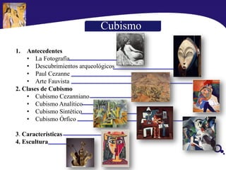 Cubismo
1. Antecedentes
• La Fotografía
• Descubrimientos arqueológicos
• Paul Cezanne
• Arte Fauvista
2. Clases de Cubismo
• Cubismo Cezanniano
• Cubismo Analítico
• Cubismo Sintético
• Cubismo Órfico
3. Características
4. Escultura
 