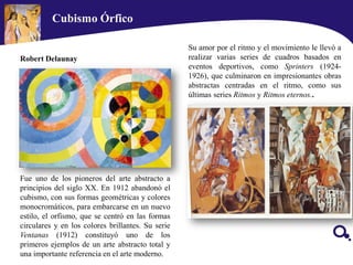 Fue uno de los pioneros del arte abstracto a
principios del siglo XX. En 1912 abandonó el
cubismo, con sus formas geométricas y colores
monocromáticos, para embarcarse en un nuevo
estilo, el orfismo, que se centró en las formas
circulares y en los colores brillantes. Su serie
Ventanas (1912) constituyó uno de los
primeros ejemplos de un arte abstracto total y
una importante referencia en el arte moderno.
Robert Delaunay
Su amor por el ritmo y el movimiento le llevó a
realizar varias series de cuadros basados en
eventos deportivos, como Sprinters (1924-
1926), que culminaron en impresionantes obras
abstractas centradas en el ritmo, como sus
últimas series Ritmos y Ritmos eternos..
Cubismo Órfico
 