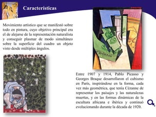 Movimiento artístico que se manifestó sobre
todo en pintura, cuyo objetivo principal era
el de alejarse de la representación naturalista
y conseguir plasmar de modo simultáneo
sobre la superficie del cuadro un objeto
visto desde múltiples ángulos.
Entre 1907 y 1914, Pablo Picasso y
Georges Braque desarrollaron el cubismo
en París, inspirándose en la forma, cada
vez más geométrica, que tenía Cézanne de
representar los paisajes y las naturalezas
muertas, y en las formas dinámicas de la
escultura africana e ibérica y continuó
evolucionando durante la década de 1920.
Características
 