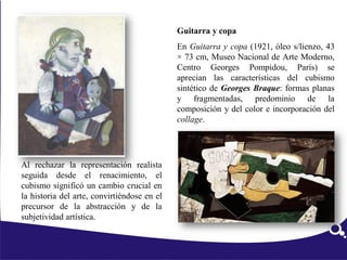 Al rechazar la representación realista
seguida desde el renacimiento, el
cubismo significó un cambio crucial en
la historia del arte, convirtiéndose en el
precursor de la abstracción y de la
subjetividad artística.
Guitarra y copa
En Guitarra y copa (1921, óleo s/lienzo, 43
× 73 cm, Museo Nacional de Arte Moderno,
Centro Georges Pompidou, París) se
aprecian las características del cubismo
sintético de Georges Braque: formas planas
y fragmentadas, predominio de la
composición y del color e incorporación del
collage.
 