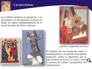 Características
Los cubistas rechazan la perspectiva y el
movimiento y le dan primacía a la línea y la
forma. Se inspiró fundamentalmente en el
arte de las tribus de África y Oceanía.
Juan Gris. Composiciòn con rosas
El Cubismo fué una revolución contra el
sentimentalismo y el realismo de la pintura
tradicional, contra la importancia que se
daba al efecto de la luz y el color y contra
la ausencia de formas, características del
impresionismo.
 