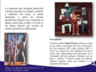 Picasso. Tres Bailarinas; óleo sobre tela; 215 x 142
cm;1925. Tate Gallery, Londres.
La expresión más frecuente dentro del
cubismo presenta un enfoque analítico
y abstracto del tema; el artista
determina y pinta las formas
geométricas básicas que componen el
objeto, sobre todo el cubo o el cono, o
los planos básicos que revelan las
formas geométricas subyacentes.
Tres músicos
El pintor español Pablo Picasso retrató en varias
de sus obras a personajes del circo y del teatro.
En Tres músicos (1921, óleo s/lienzo, 200,7 ×
222,9 cm, Museo de Arte Moderno de Nueva
York) están representados dos personajes de la
Commedia dell’arte italiana (Arlequín con un
traje a rombos y Pierrot vestido de blanco).
Algunos expertos creen que Arlequín es un
autorretrato del pintor.
 