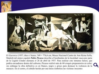 El Guernica (1937, óleo s/ lienzo, 349 × 776,6 cm, Museo Nacional Centro de Arte Reina Sofía,
Madrid) del pintor español Pablo Picasso describe el bombardeo de la localidad vasca por parte
de la Legión Cóndor alemana el 26 de abril de 1937. Para realizar este inmenso lienzo, que
podría encuadrarse dentro del cubismo, Picasso realizó más de 60 croquis preparatorios en color;
sin embargo la obra definitiva es en blanco, negro y grises para destacar la violencia de la
masacre. En el centro, el caballo herido por una lanza simboliza las víctimas inocentes
 
