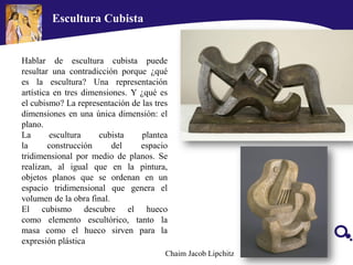 Escultura Cubista
Hablar de escultura cubista puede
resultar una contradicción porque ¿qué
es la escultura? Una representación
artística en tres dimensiones. Y ¿qué es
el cubismo? La representación de las tres
dimensiones en una única dimensión: el
plano.
La escultura cubista plantea
la construcción del espacio
tridimensional por medio de planos. Se
realizan, al igual que en la pintura,
objetos planos que se ordenan en un
espacio tridimensional que genera el
volumen de la obra final.
El cubismo descubre el hueco
como elemento escultórico, tanto la
masa como el hueco sirven para la
expresión plástica
Chaim Jacob Lipchitz
 