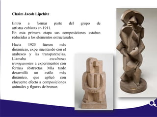 Chaim Jacob Lipchitz
Entró a formar parte del grupo de
artistas cubistas en 1911.
En esta primera etapa sus composiciones estaban
reducidas a los elementos estructurales.
Hacia 1925 fueron más
dinámicas, experimentando con el
arabesco y las transparencias.
Llamaba esculturas
transparentes a experimentos con
formas abstractas. Más tarde
desarrolló un estilo más
dinámico, que aplicó con
elocuente efecto a composiciones
animales y figuras de bronce.
 
