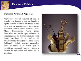 Escultura Cubista
Oleksandr Porfírovich Arjípenko
Archipenko fue un escultor al que le
gustaba experimentar e innovar. Redujo la
figura humana a formas abstractas y creó
obras que se cuentan entre las primeras
esculturas cubistas, como Medrano (1914,
Museo Guggenheim, Nueva York).
Desarrolló un estilo que subraya la
importancia de las formas cóncavas como
límites exteriores de la escultura (el
antivolumen) y los espacios vacíos (véase
Cubismo). Utilizó nuevos materiales,
como el vidrio o el hierro, que le
permitieron conseguir nuevos efectos, y
revivió la utilización del color en la
escultura.
 
