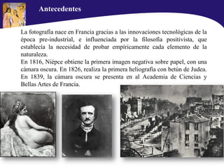 La fotografía nace en Francia gracias a las innovaciones tecnológicas de la
época pre-industrial, e influenciada por la filosofía positivista, que
establecía la necesidad de probar empíricamente cada elemento de la
naturaleza.
En 1816, Niépce obtiene la primera imagen negativa sobre papel, con una
cámara oscura. En 1826, realiza la primera heliografía con betún de Judea.
En 1839, la cámara oscura se presenta en al Academia de Ciencias y
Bellas Artes de Francia.
Antecedentes
 