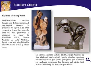 Escultura Cubista
Su famosa escultura Caballo (1914, Museo Nacional de
Arte Moderno), medio animal y medio máquina, constituye
una abstracción de gran osadía que ejerció gran influencia
en escultores posteriores. Era hermano del artista Dadá
Marcel Duchamp y del pintor Jacques Villon
Raymond Duchamp-Villon
Duchamp-Villon , escultor
francés, uno de los maestros del
movimiento moderno de
principios del siglo XX. En 1910
comenzó a desarrollar un estilo
cada vez más geométrico y
abstracto; su busto de
Baudelaire (1911, Museo
Nacional de Arte Moderno,
París) es de una simplificación
absoluta en sus óvalos y líneas
puras.
 