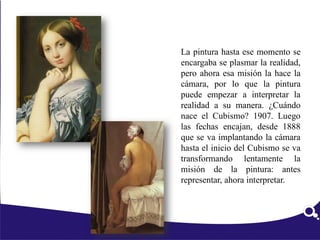 La pintura hasta ese momento se
encargaba se plasmar la realidad,
pero ahora esa misión la hace la
cámara, por lo que la pintura
puede empezar a interpretar la
realidad a su manera. ¿Cuándo
nace el Cubismo? 1907. Luego
las fechas encajan, desde 1888
que se va implantando la cámara
hasta el inicio del Cubismo se va
transformando lentamente la
misión de la pintura: antes
representar, ahora interpretar.
 