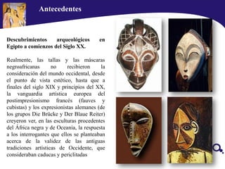 Descubrimientos arqueológicos en
Egipto a comienzos del Siglo XX.
Realmente, las tallas y las máscaras
negroafricanas no recibieron la
consideración del mundo occidental, desde
el punto de vista estético, hasta que a
finales del siglo XIX y principios del XX,
la vanguardia artística europea del
postimpresionismo francés (fauves y
cubistas) y los expresionistas alemanes (de
los grupos Die Brücke y Der Blaue Reiter)
creyeron ver, en las esculturas procedentes
del África negra y de Oceanía, la respuesta
a los interrogantes que ellos se planteaban
acerca de la validez de las antiguas
tradiciones artísticas de Occidente, que
consideraban caducas y periclitadas
Antecedentes
 