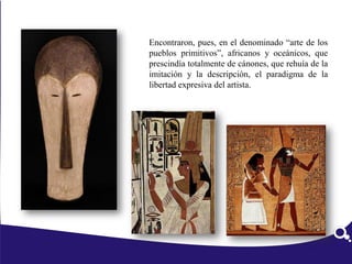 Encontraron, pues, en el denominado “arte de los
pueblos primitivos”, africanos y oceánicos, que
prescindía totalmente de cánones, que rehuía de la
imitación y la descripción, el paradigma de la
libertad expresiva del artista.
Antecedentes
 