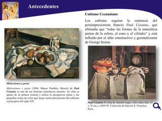 Antecedentes
Paul Cézanne.El reloj de mármol negro; óleo sobre tela; 55
x 74 cm; c.1869-70. Colección de Stavros S. Niarchos,
Paris.
Cubismo Cezanniano
Los cubistas seguían la sentencia del
postimpresionista francés Paul Cézanne, que
afirmaba que “todas las formas de la naturaleza
parten de la esfera, el cono y el cilindro” y está
influido por el afán constructivo y geometrizante
de George Seurat.
Melocotones y peras
Melocotones y peras (1888, Museo Pushkin, Moscú) de Paul
Cézanne es una de sus famosas naturalezas muertas. En ellas se
aparta de la pintura realista y utiliza la perspectiva plana y las
pequeñas zonas de color que luego serían precursoras del cubismo
a principios del siglo XX.
 