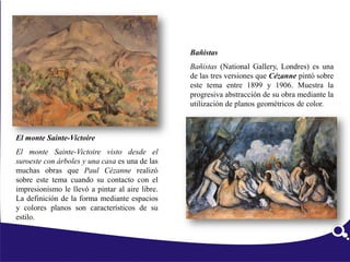 El monte Sainte-Victoire
El monte Sainte-Victoire visto desde el
suroeste con árboles y una casa es una de las
muchas obras que Paul Cézanne realizó
sobre este tema cuando su contacto con el
impresionismo le llevó a pintar al aire libre.
La definición de la forma mediante espacios
y colores planos son característicos de su
estilo.
Bañistas
Bañistas (National Gallery, Londres) es una
de las tres versiones que Cézanne pintó sobre
este tema entre 1899 y 1906. Muestra la
progresiva abstracción de su obra mediante la
utilización de planos geométricos de color.
 