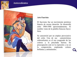 Antecedentes
Arte Fauvista
El fauvismo fue un movimiento pictórico
francés de escasa duración. Se desarrolló
entre 1904-1908 aproximadamente. El
nombre viene de la palabra francesa fauve:
fiera.
Se caracterizó por un empleo provocativo
del color. Una de sus características
sobresalientes es el uso exagerado de los
colores y la pincelada furiosa. Su
preocupación está en la expresión y no en
la composición, empleando colores
brillantes y antinaturales.
 