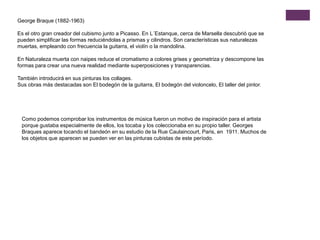 George Braque (1882-1963)
Es el otro gran creador del cubismo junto a Picasso. En L´Estanque, cerca de Marsella descubrió que se
pueden simplificar las formas reduciéndolas a prismas y cilindros. Son características sus naturalezas
muertas, empleando con frecuencia la guitarra, el violín o la mandolina.
En Naturaleza muerta con naipes reduce el cromatismo a colores grises y geometriza y descompone las
formas para crear una nueva realidad mediante superposiciones y transparencias.
También introducirá en sus pinturas los collages.
Sus obras más destacadas son El bodegón de la guitarra, El bodegón del violoncelo, El taller del pintor.
Como podemos comprobar los instrumentos de música fueron un motivo de inspiración para el artista
porque gustaba especialmente de ellos, los tocaba y los coleccionaba en su propio taller. Georges
Braques aparece tocando el bandeón en su estudio de la Rue Caulaincourt, Paris, en 1911. Muchos de
los objetos que aparecen se pueden ver en las pinturas cubistas de este período.
 